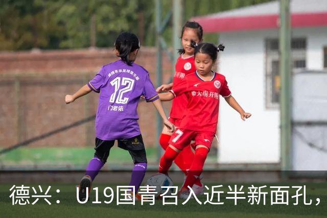 德兴：U19国青召入近半新面孔，邀约印尼国青队来华热身两场